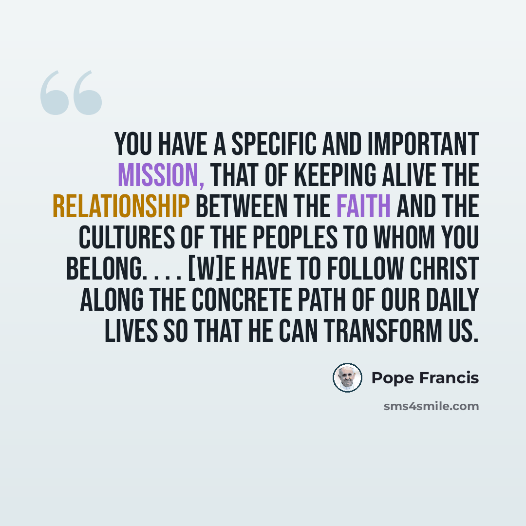 “You have a specific and important mission, that of keeping alive the relationship between the faith and the cultures of the peoples to whom you belong. . . . [W]e have to follow Christ along the concrete path of our daily lives so that he can transform us.” quote by Pope Francis