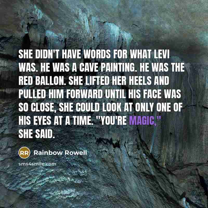 “She didn't have words for what Levi was. He was a cave painting. He was The Red Ballon. She lifted her heels and pulled him forward until his face was so close, she could look at only one of his eyes at a time. "You're magic," she said.” quote by Rainbow Rowell