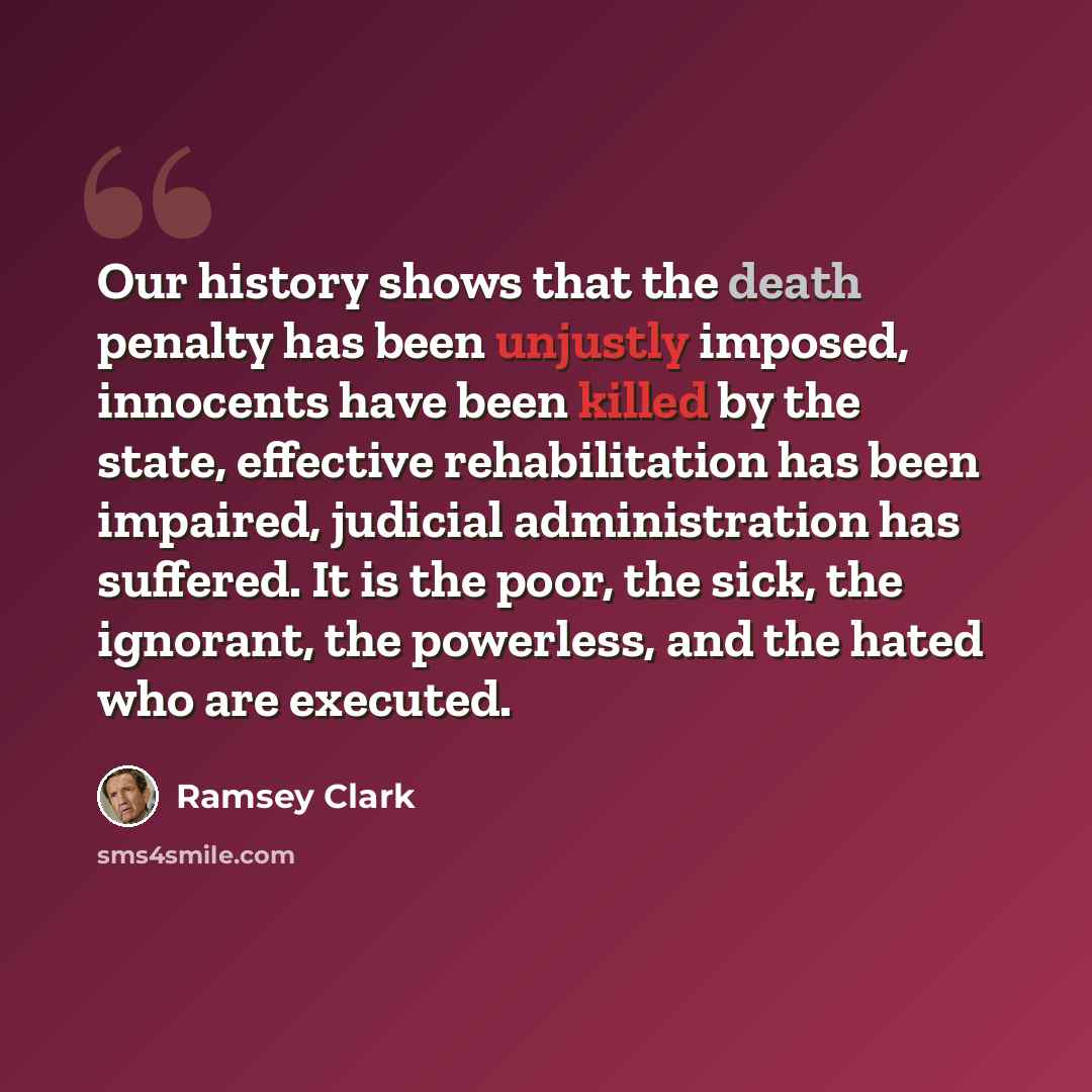 “Our history shows that the death penalty has been unjustly imposed, innocents have been killed by the state, effective rehabilitation has been impaired, judicial administration has suffered. It is the poor, the sick, the ignorant, the powerless, and the hated who are executed.” quote by Ramsey Clark