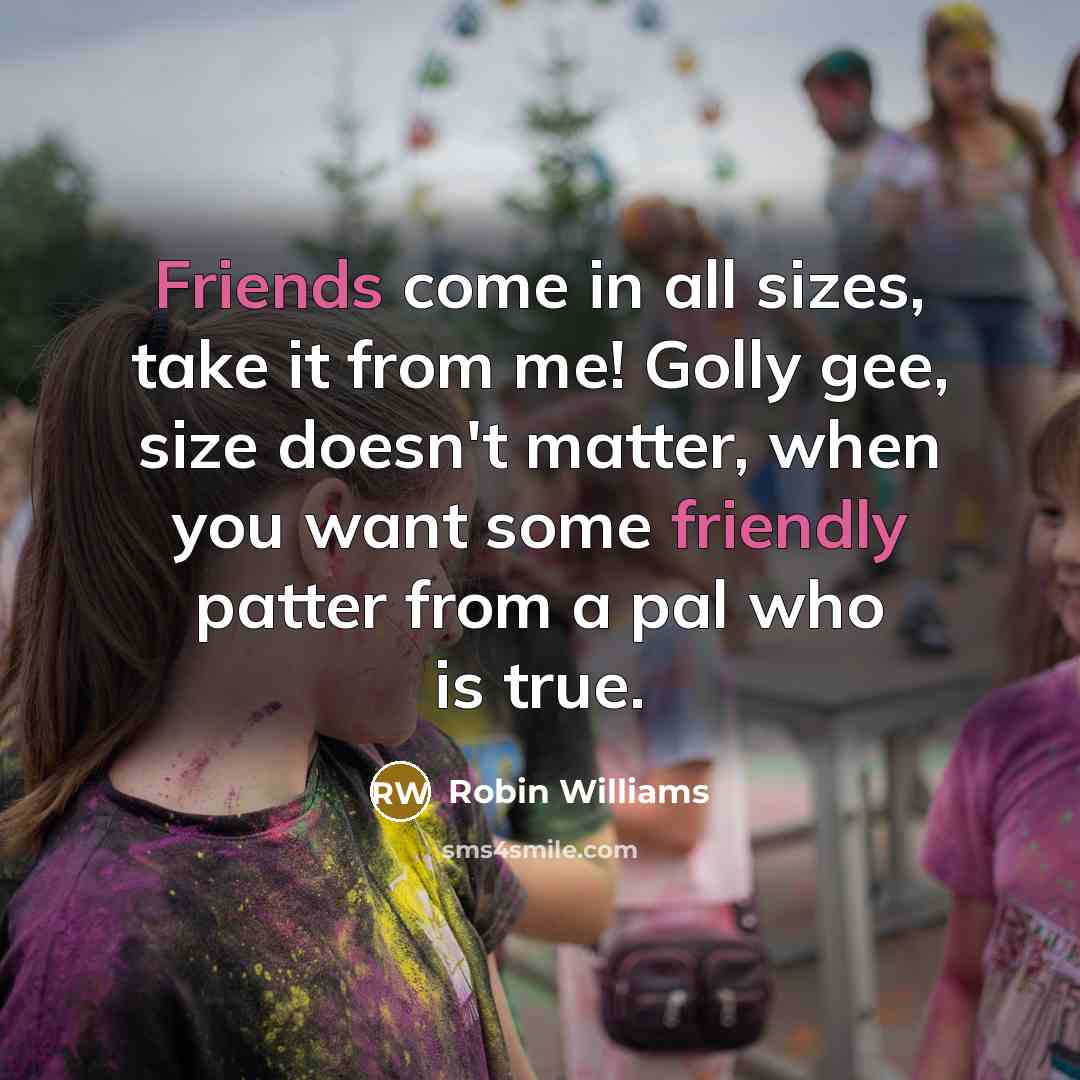 “Friends come in all sizes, take it from me! Golly gee, size doesn't matter, when you want some friendly patter from a pal who is true.” quote by Robin Williams