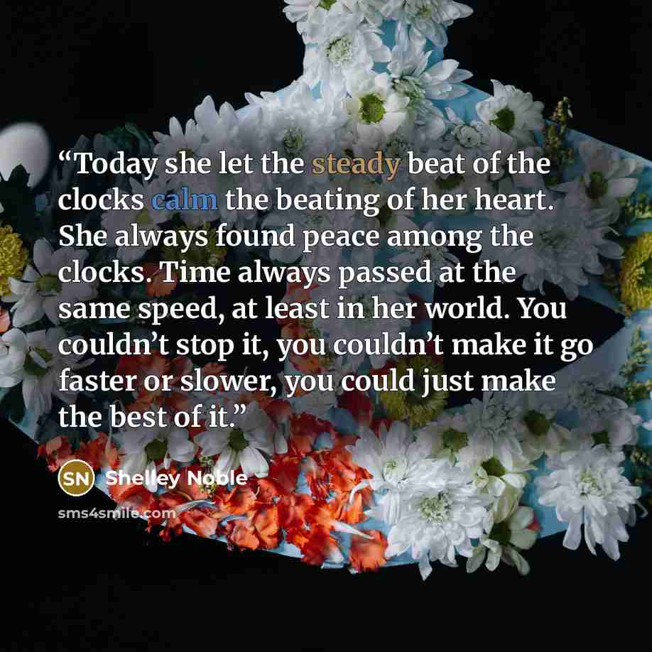 “Today she let the steady beat of the clocks calm the beating of her heart. She always found peace among the clocks. Time always passed at the same speed, at least in her world. You couldn’t stop it, you couldn’t make it go faster or slower, you could just make the best of it.” quote by Shelley Noble