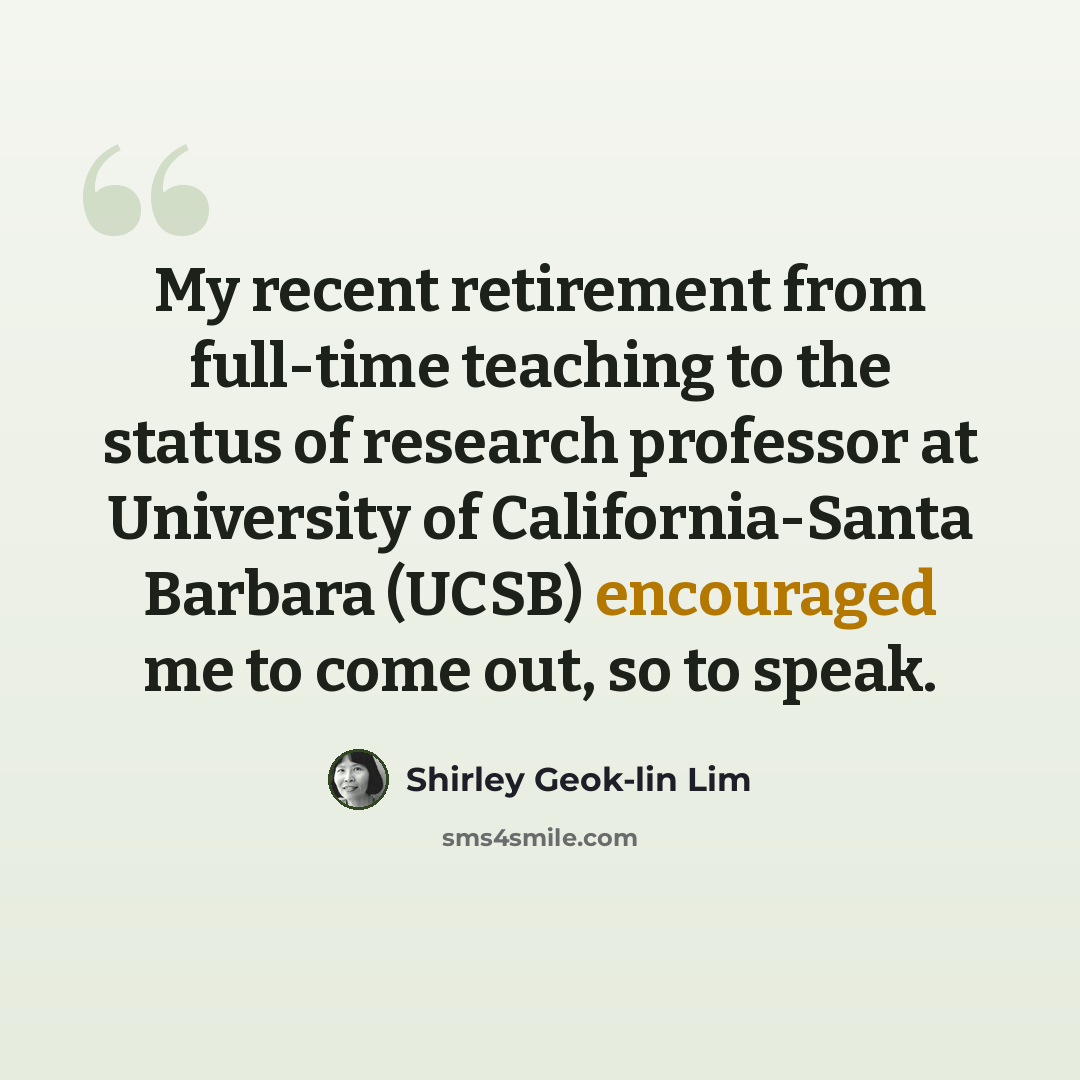 “My recent retirement from full-time teaching to the status of research professor at University of California-Santa Barbara (UCSB) encouraged me to come out, so to speak.” quote by Shirley Geok-lin Lim