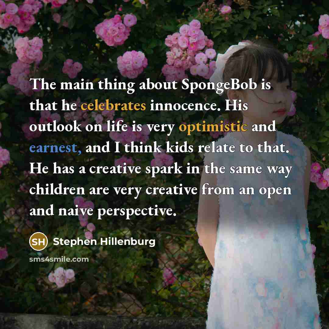 “The main thing about SpongeBob is that he celebrates innocence. His outlook on life is very optimistic and earnest, and I think kids relate to that. He has a creative spark in the same way children are very creative from an open and naive perspective.” quote by Stephen Hillenburg