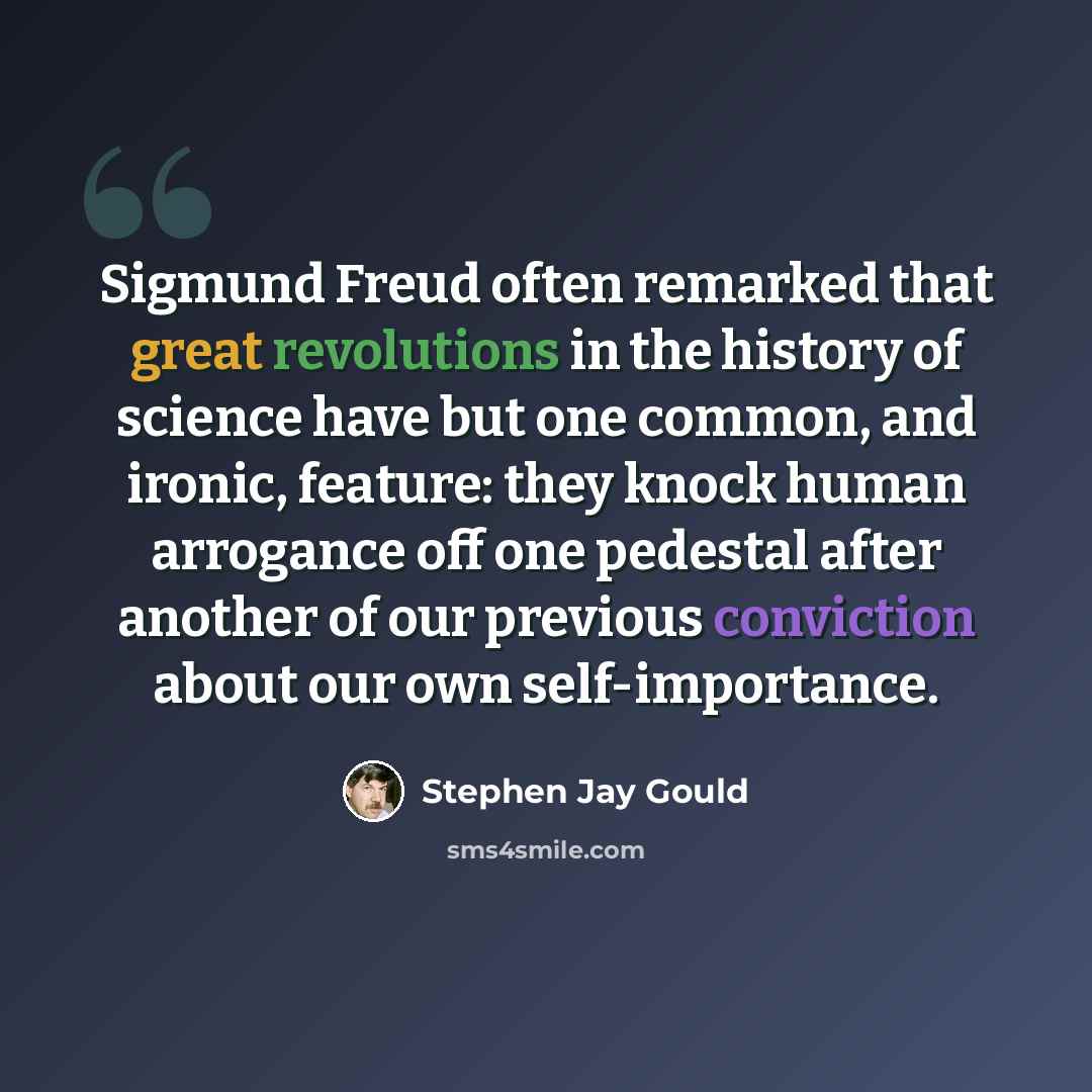 “Sigmund Freud often remarked that great revolutions in the history of science have but one common, and ironic, feature: they knock human arrogance off one pedestal after another of our previous conviction about our own self-importance.” quote by Stephen Jay Gould