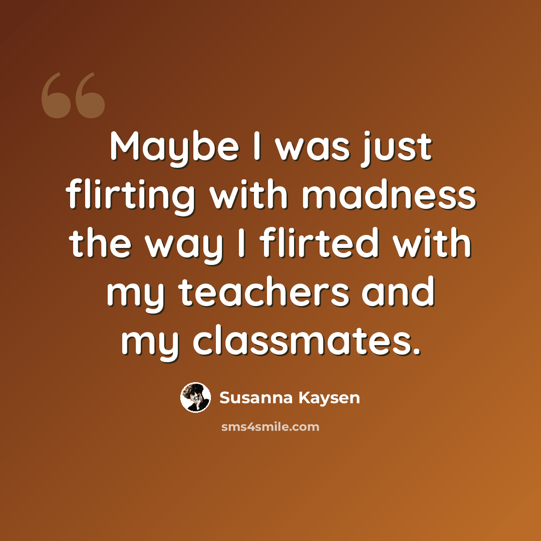 “Maybe I was just flirting with madness the way I flirted with my teachers and my classmates.” quote by Susanna Kaysen