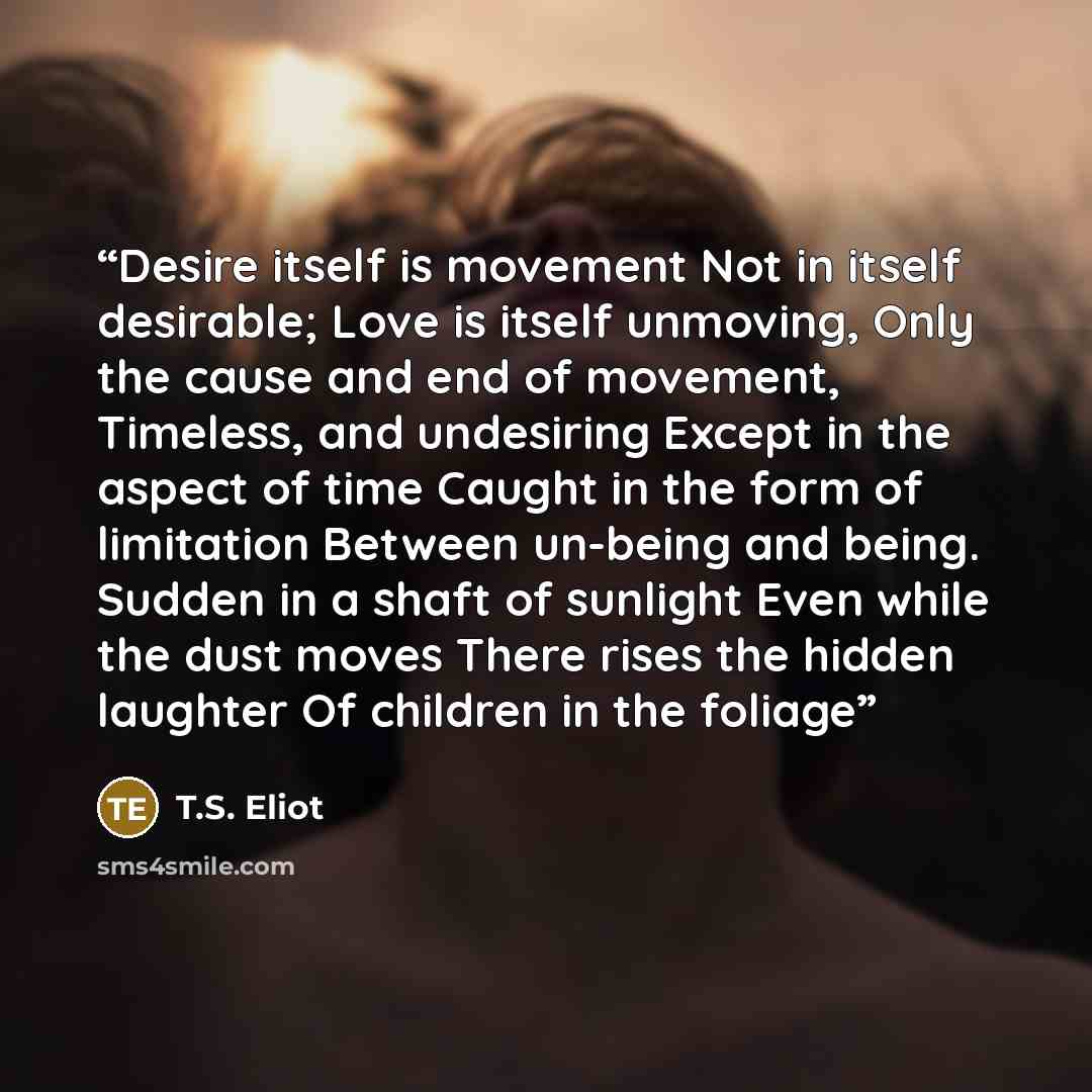 “Desire itself is movement Not in itself desirable; Love is itself unmoving, Only the cause and end of movement, Timeless, and undesiring Except in the aspect of time Caught in the form of limitation Between un-being and being. Sudden in a shaft of sunlight Even while the dust moves There rises the…” quote by T.S. Eliot