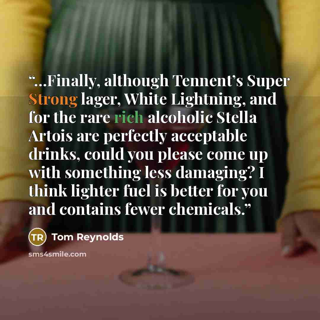 “…Finally, although Tennent’s Super Strong lager, White Lightning, and for the rare rich alcoholic Stella Artois are perfectly acceptable drinks, could you please come up with something less damaging? I think lighter fuel is better for you and contains fewer chemicals.” quote by Tom Reynolds