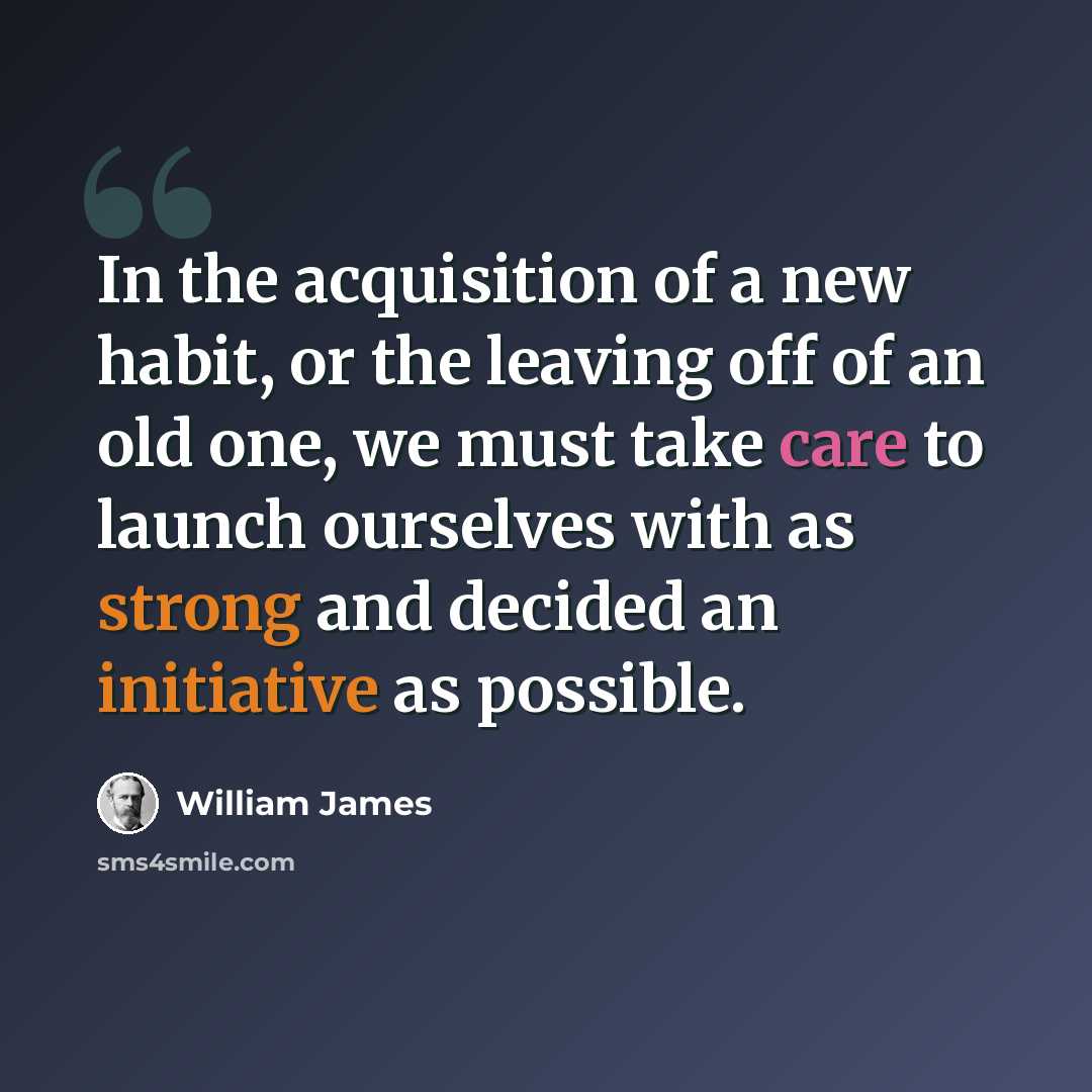 “In the acquisition of a new habit, or the leaving off of an old one, we must take care to launch ourselves with as strong and decided an initiative as possible.” quote by William James