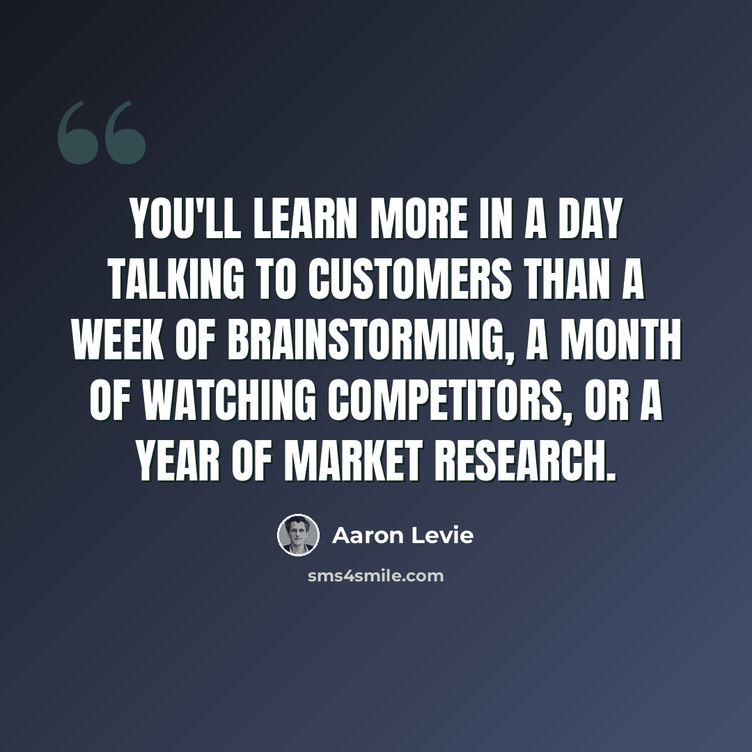 “You'll learn more in a day talking to customers than a week of brainstorming, a month of watching competitors, or a year of market research.” quote by Aaron Levie