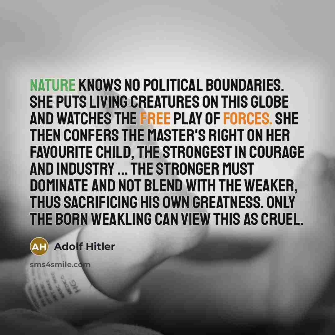 “Nature knows no political boundaries. She puts living creatures on this globe and watches the free play of forces. She then confers the master's right on her favourite child, the strongest in courage and industry ... The stronger must dominate and not blend with the weaker, thus sacrificing his…” quote by Adolf Hitler