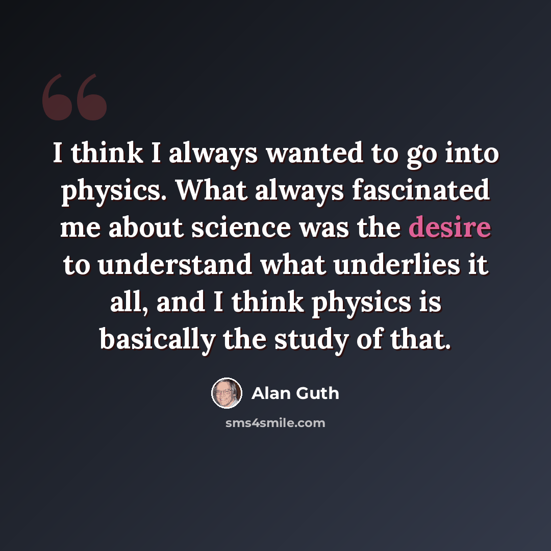 “I think I always wanted to go into physics. What always fascinated me about science was the desire to understand what underlies it all, and I think physics is basically the study of that.” quote by Alan Guth