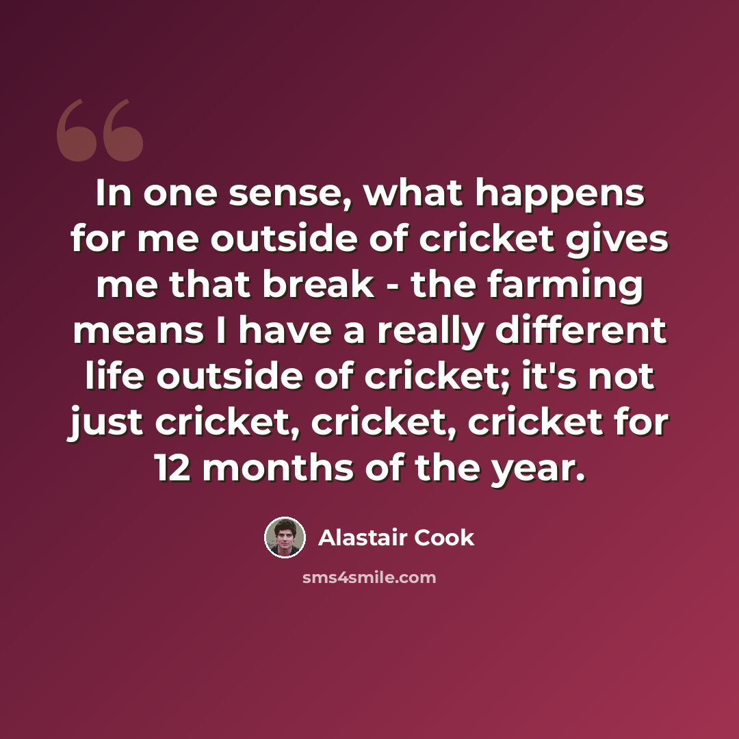 “In one sense, what happens for me outside of cricket gives me that break - the farming means I have a really different life outside of cricket; it's not just cricket, cricket, cricket for 12 months of the year.” quote by Alastair Cook
