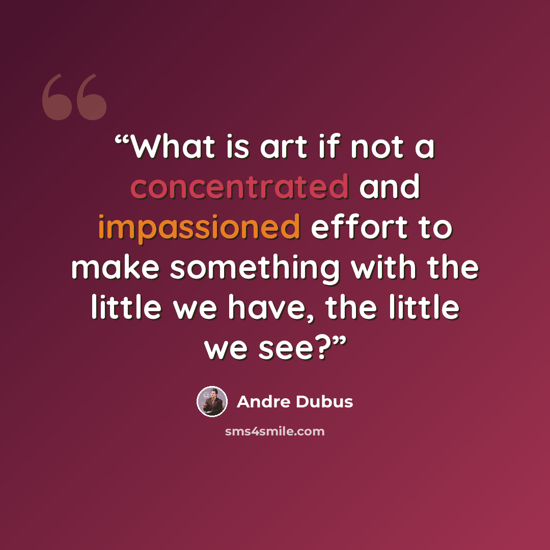 “What is art if not a concentrated and impassioned effort to make something with the little we have, the little we see?” quote by Andre Dubus