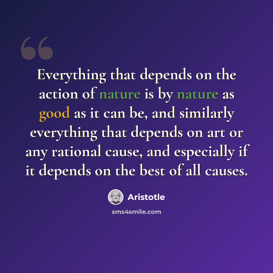 “Everything that depends on the action of nature is by nature as good as it can be, and similarly everything that depends on art or any rational cause, and especially if it depends on the best of all causes.” quote by Aristotle