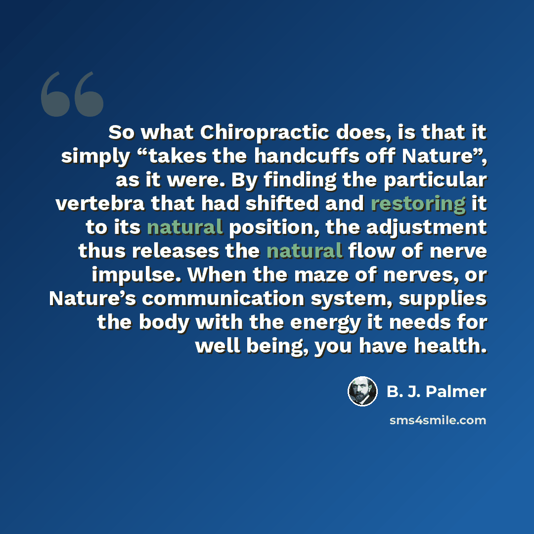 “So what Chiropractic does, is that it simply “takes the handcuffs off Nature”, as it were. By finding the particular vertebra that had shifted and restoring it to its natural position, the adjustment thus releases the natural flow of nerve impulse. When the maze of nerves, or Nature’s…” quote by B. J. Palmer