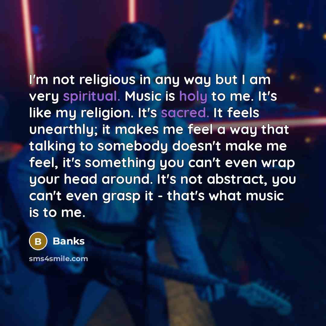 “I'm not religious in any way but I am very spiritual. Music is holy to me. It's like my religion. It's sacred. It feels unearthly; it makes me feel a way that talking to somebody doesn't make me feel, it's something you can't even wrap your head around. It's not abstract, you can't even grasp it…” quote by BANKS