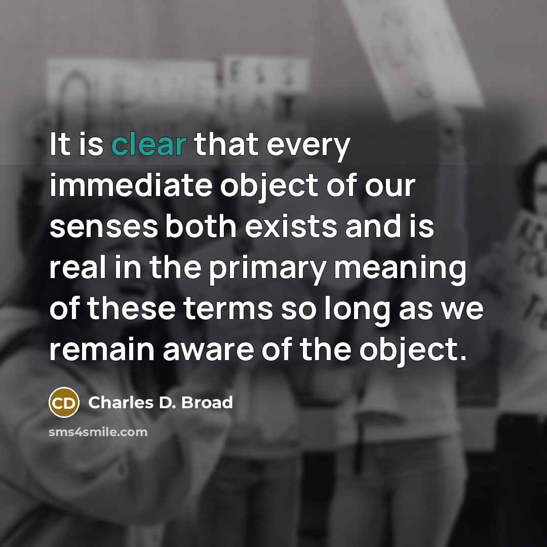 “It is clear that every immediate object of our senses both exists and is real in the primary meaning of these terms so long as we remain aware of the object.” quote by Charles D. Broad