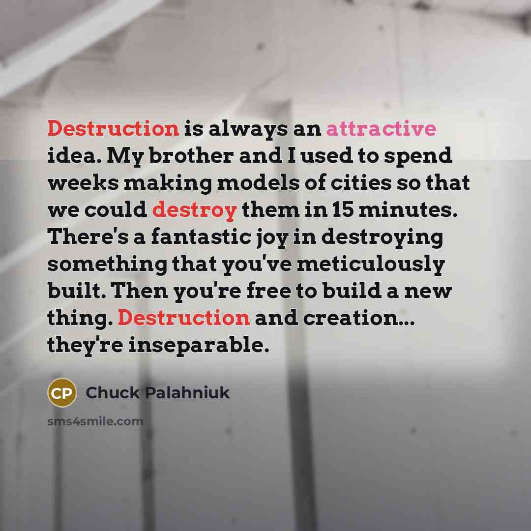“Destruction is always an attractive idea. My brother and I used to spend weeks making models of cities so that we could destroy them in 15 minutes. There's a fantastic joy in destroying something that you've meticulously built. Then you're free to build a new thing. Destruction and creation…” quote by Chuck Palahniuk