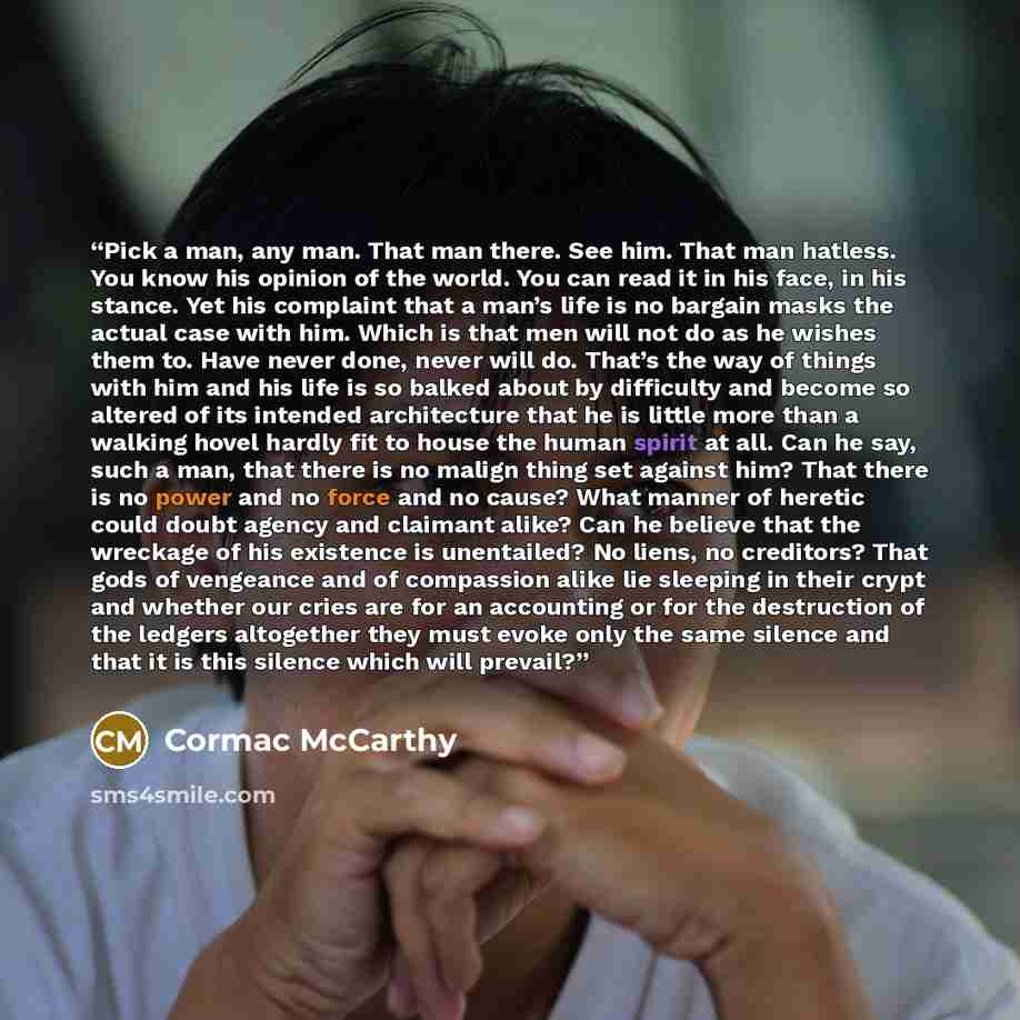 “Pick a man, any man. That man there. See him. That man hatless. You know his opinion of the world. You can read it in his face, in his stance. Yet his complaint that a man’s life is no bargain masks the actual case with him. Which is that men will not do as he wishes them to. Have never done…” quote by Cormac McCarthy