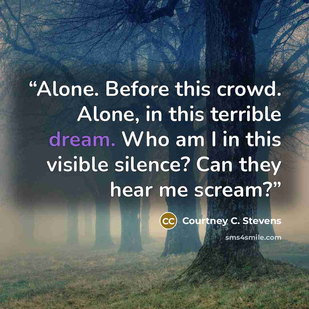 “Alone. Before this crowd. Alone, in this terrible dream. Who am I in this visible silence? Can they hear me scream?” quote by Courtney C. Stevens