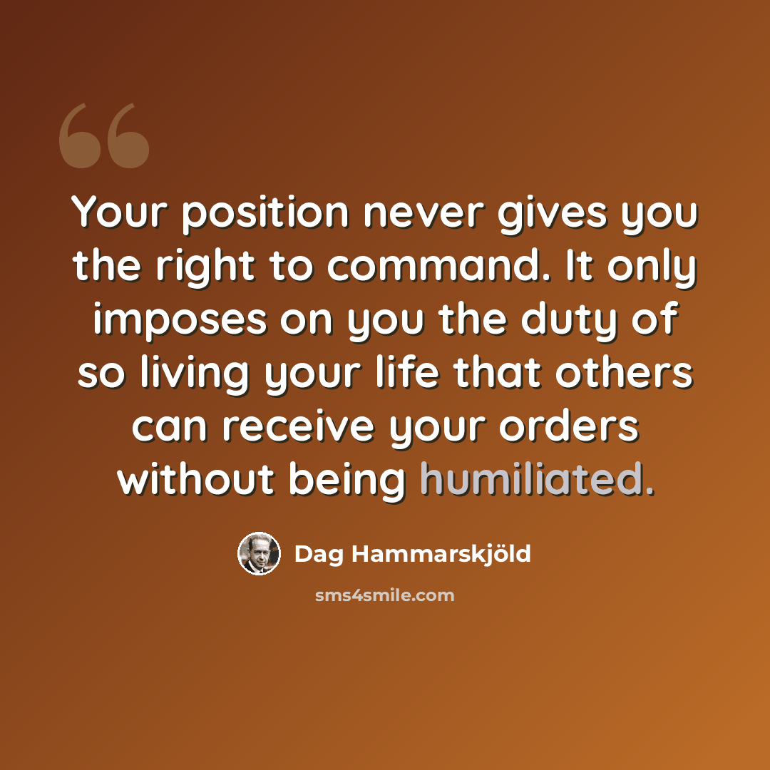 “Your position never gives you the right to command. It only imposes on you the duty of so living your life that others can receive your orders without being humiliated.” quote by Dag Hammarskjold