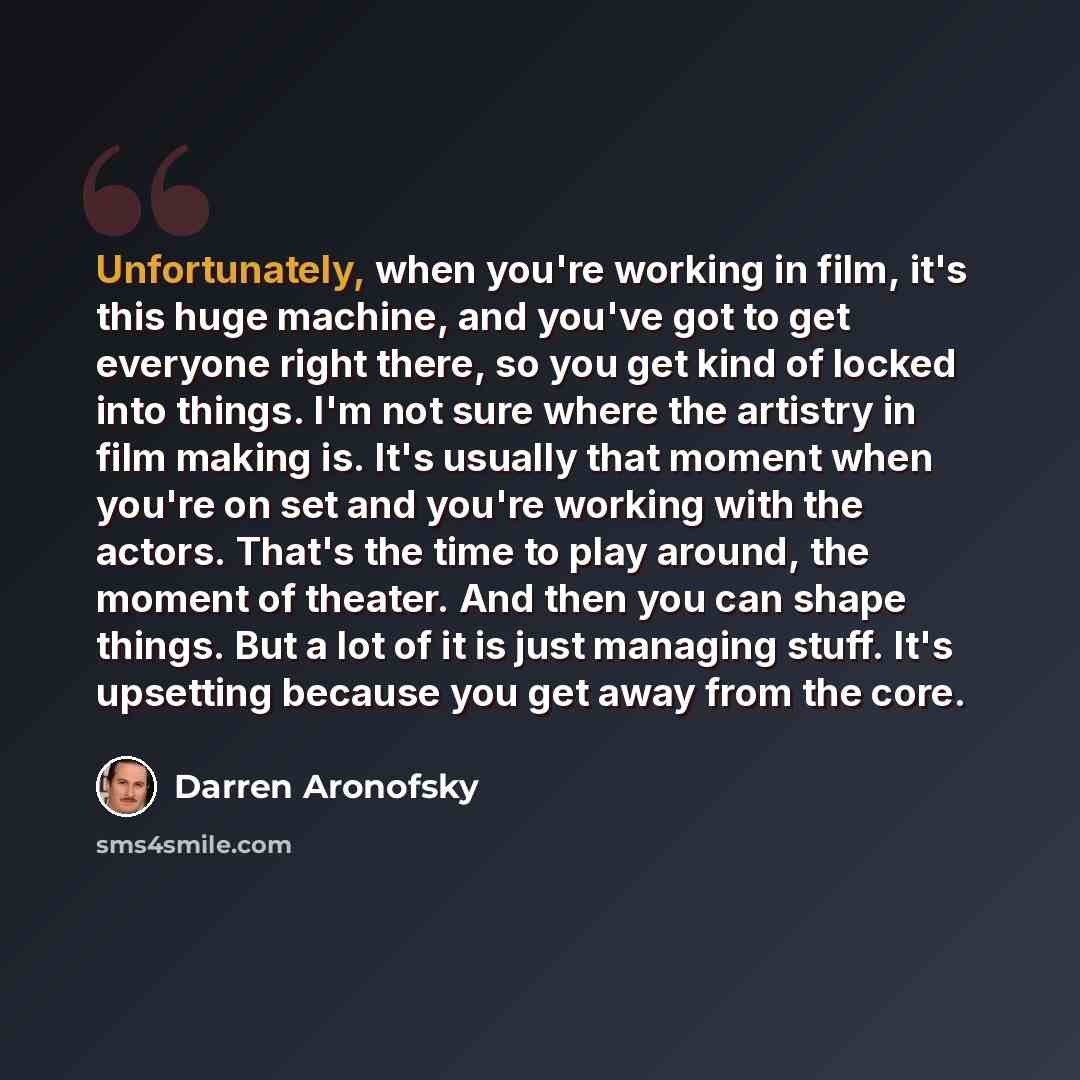 “Unfortunately, when you're working in film, it's this huge machine, and you've got to get everyone right there, so you get kind of locked into things. I'm not sure where the artistry in film making is. It's usually that moment when you're on set and you're working with the actors. That's the time…” quote by Darren Aronofsky