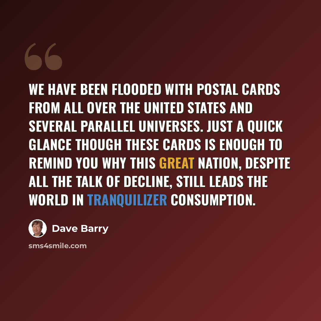 “We have been flooded with postal cards from all over the United States and several parallel universes. Just a quick glance though these cards is enough to remind you why this great nation, despite all the talk of decline, still leads the world in tranquilizer consumption.” quote by Dave Barry