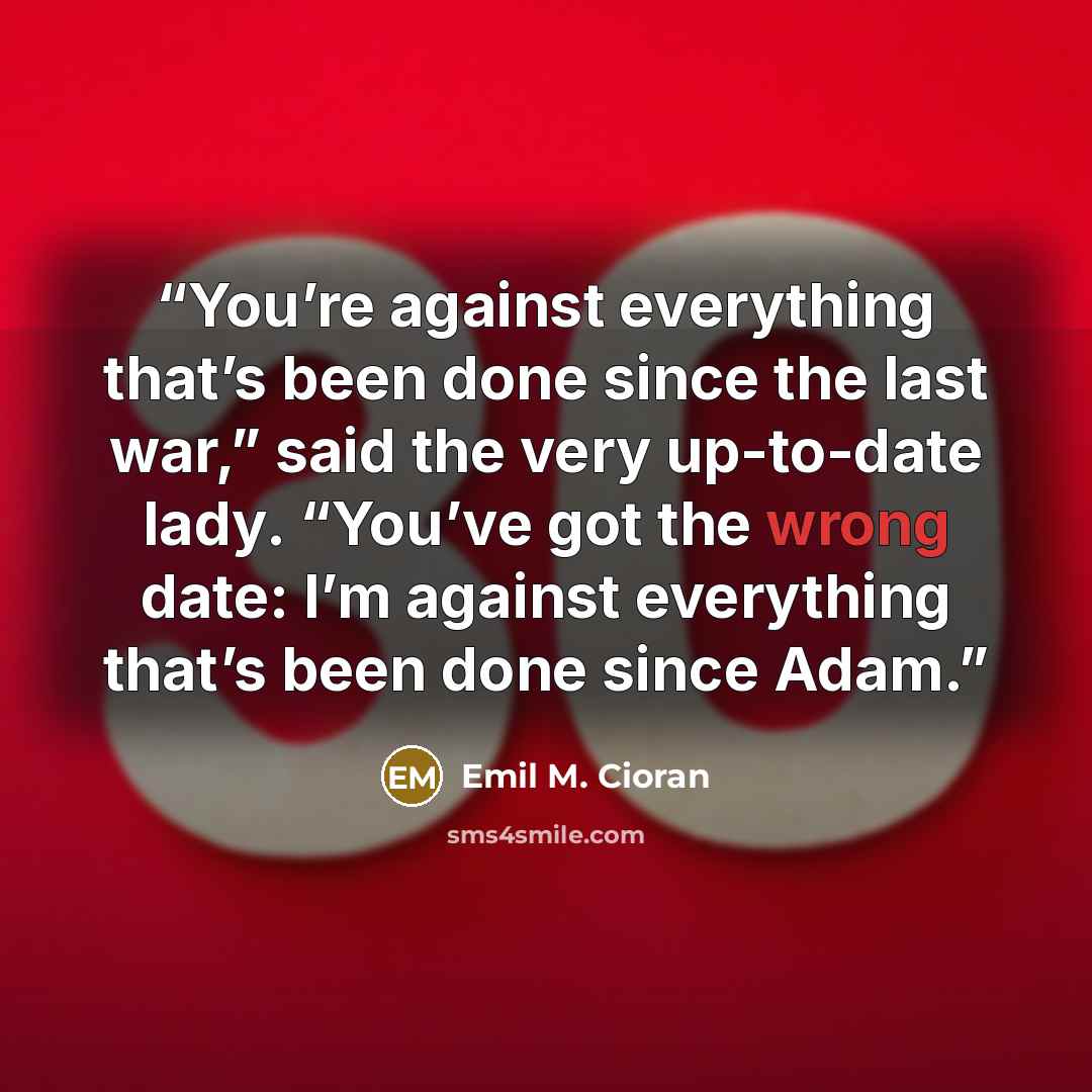 “You’re against everything that’s been done since the last war,” said the very up-to-date lady. “You’ve got the wrong date: I’m against everything that’s been done since Adam.” quote by Emil M. Cioran