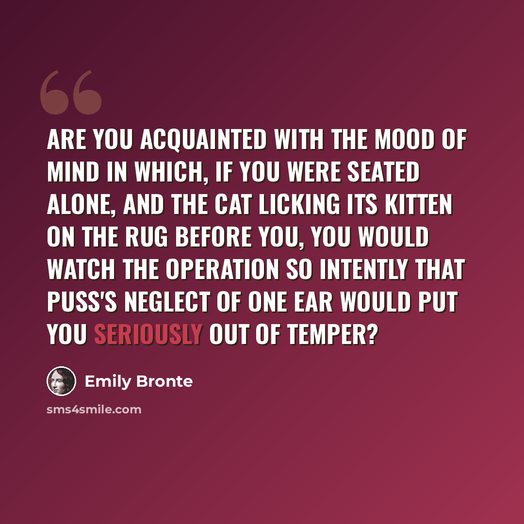 “Are you acquainted with the mood of mind in which, if you were seated alone, and the cat licking its kitten on the rug before you, you would watch the operation so intently that puss's neglect of one ear would put you seriously out of temper?” quote by Emily Bronte