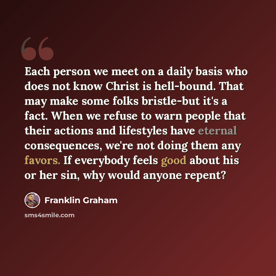 “Each person we meet on a daily basis who does not know Christ is hell-bound. That may make some folks bristle-but it's a fact. When we refuse to warn people that their actions and lifestyles have eternal consequences, we're not doing them any favors. If everybody feels good about his or her sin…” quote by Franklin Graham
