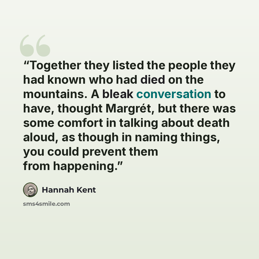 “Together they listed the people they had known who had died on the mountains. A bleak conversation to have, thought Margrét, but there was some comfort in talking about death aloud, as though in naming things, you could prevent them from happening.” quote by Hannah Kent