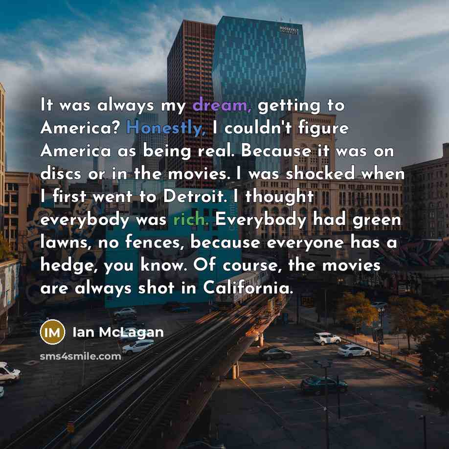 “It was always my dream, getting to America? Honestly, I couldn't figure America as being real. Because it was on discs or in the movies. I was shocked when I first went to Detroit. I thought everybody was rich. Everybody had green lawns, no fences, because everyone has a hedge, you know. Of…” quote by Ian McLagan