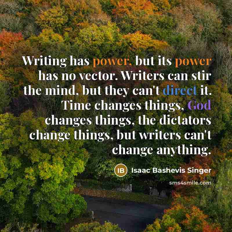 “Writing has power, but its power has no vector. Writers can stir the mind, but they can't direct it. Time changes things, God changes things, the dictators change things, but writers can't change anything.” quote by Isaac Bashevis Singer