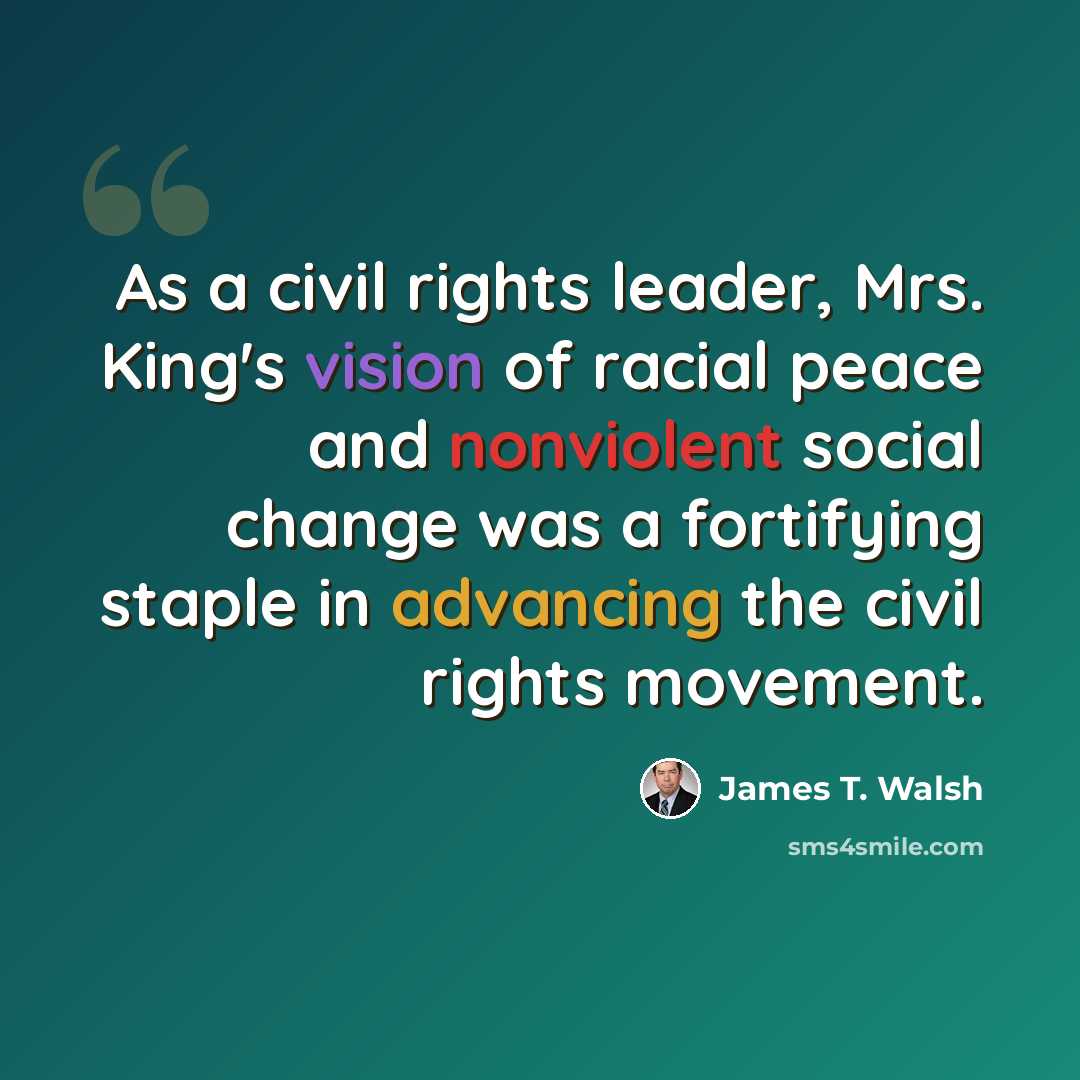 “As a civil rights leader, Mrs. King's vision of racial peace and nonviolent social change was a fortifying staple in advancing the civil rights movement.” quote by James T. Walsh