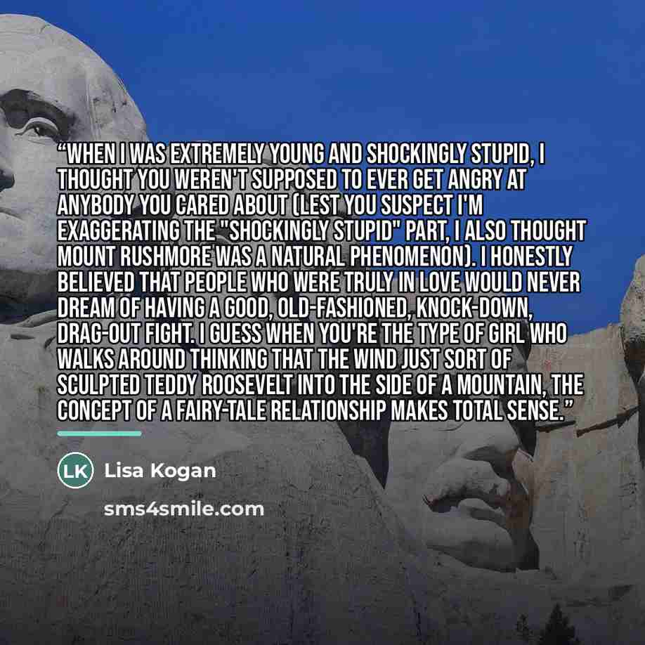 “When I was extremely young and shockingly stupid, I thought you weren't supposed to ever get angry at anybody you cared about (lest you suspect I'm exaggerating the "shockingly stupid" part, I also thought Mount Rushmore was a natural phenomenon). I honestly believed that people who were truly in…” quote by Lisa Kogan