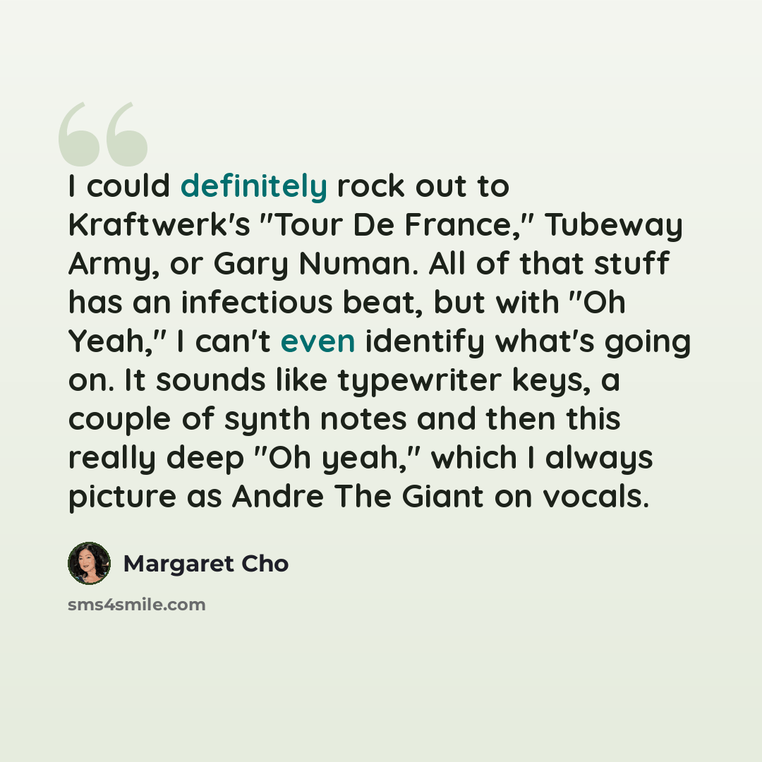 “I could definitely rock out to Kraftwerk's "Tour De France," Tubeway Army, or Gary Numan. All of that stuff has an infectious beat, but with "Oh Yeah," I can't even identify what's going on. It sounds like typewriter keys, a couple of synth notes and then this really deep "Oh yeah," which I always…” quote by Margaret Cho