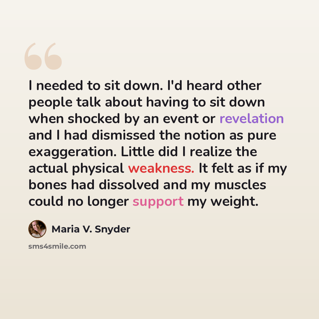 “I needed to sit down. I'd heard other people talk about having to sit down when shocked by an event or revelation and I had dismissed the notion as pure exaggeration. Little did I realize the actual physical weakness. It felt as if my bones had dissolved and my muscles could no longer support my…” quote by Maria V. Snyder