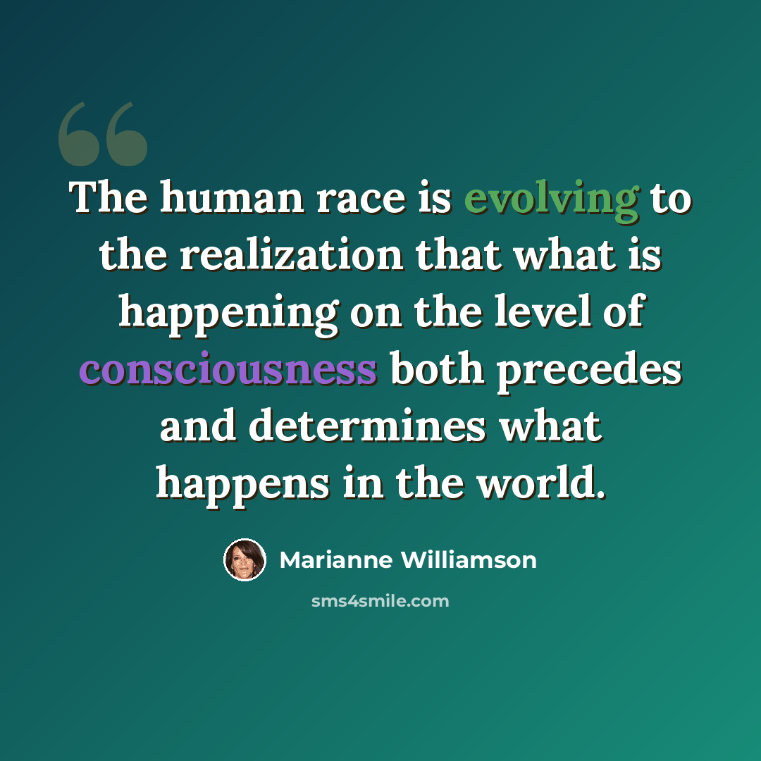 “The human race is evolving to the realization that what is happening on the level of consciousness both precedes and determines what happens in the world.” quote by Marianne Williamson
