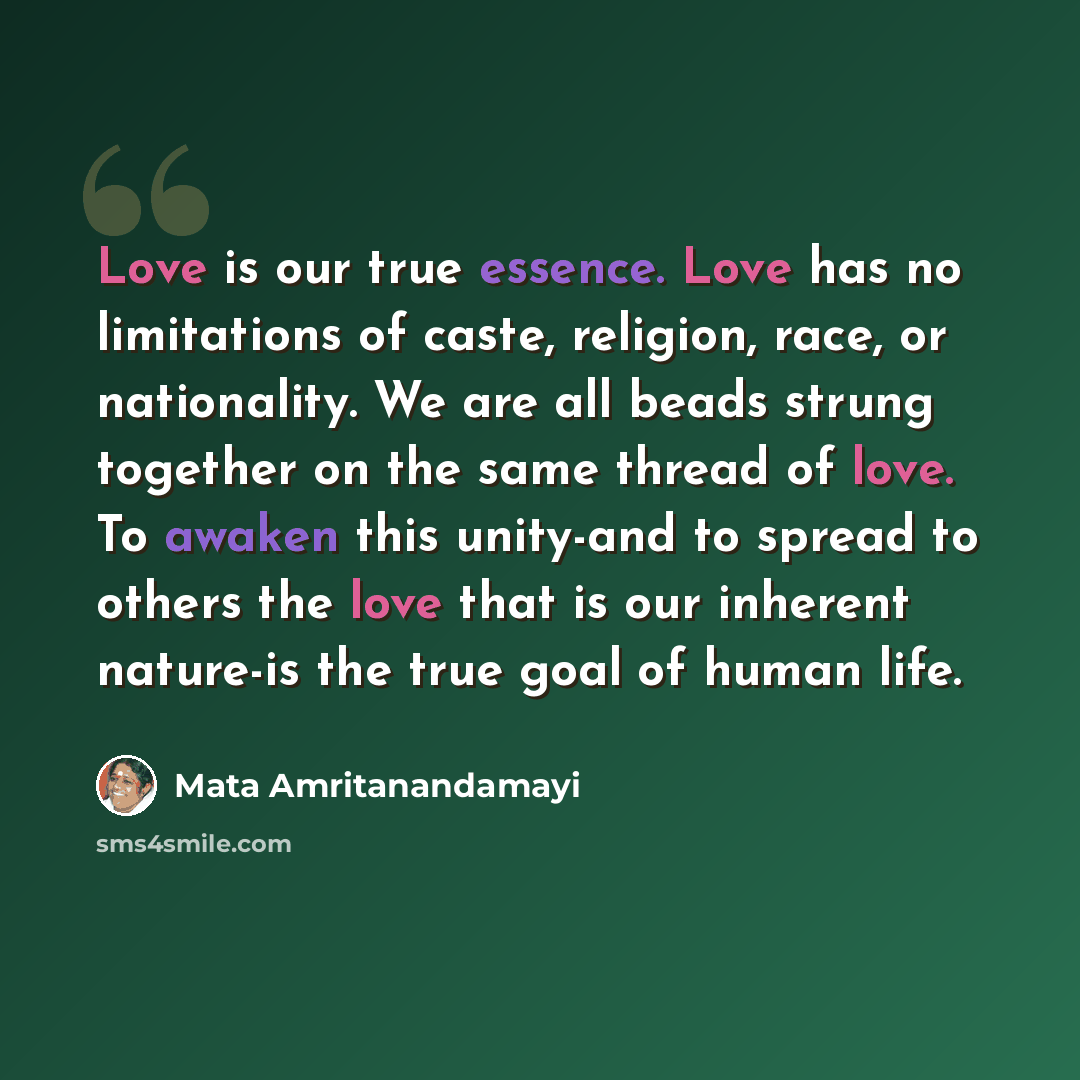 “Love is our true essence. Love has no limitations of caste, religion, race, or nationality. We are all beads strung together on the same thread of love. To awaken this unity-and to spread to others the love that is our inherent nature-is the true goal of human life.” quote by Mata Amritanandamayi