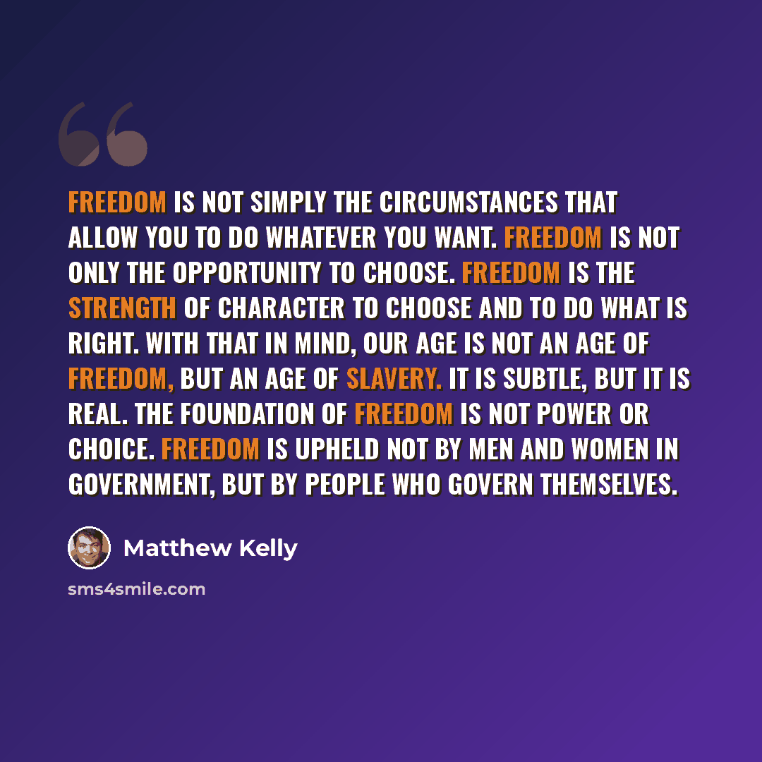 “Freedom is not simply the circumstances that allow you to do whatever you want. Freedom is not only the opportunity to choose. Freedom is the strength of character to choose and to do what is right. With that in mind, our age is not an age of freedom, but an age of slavery. It is subtle, but it is…” quote by Matthew Kelly