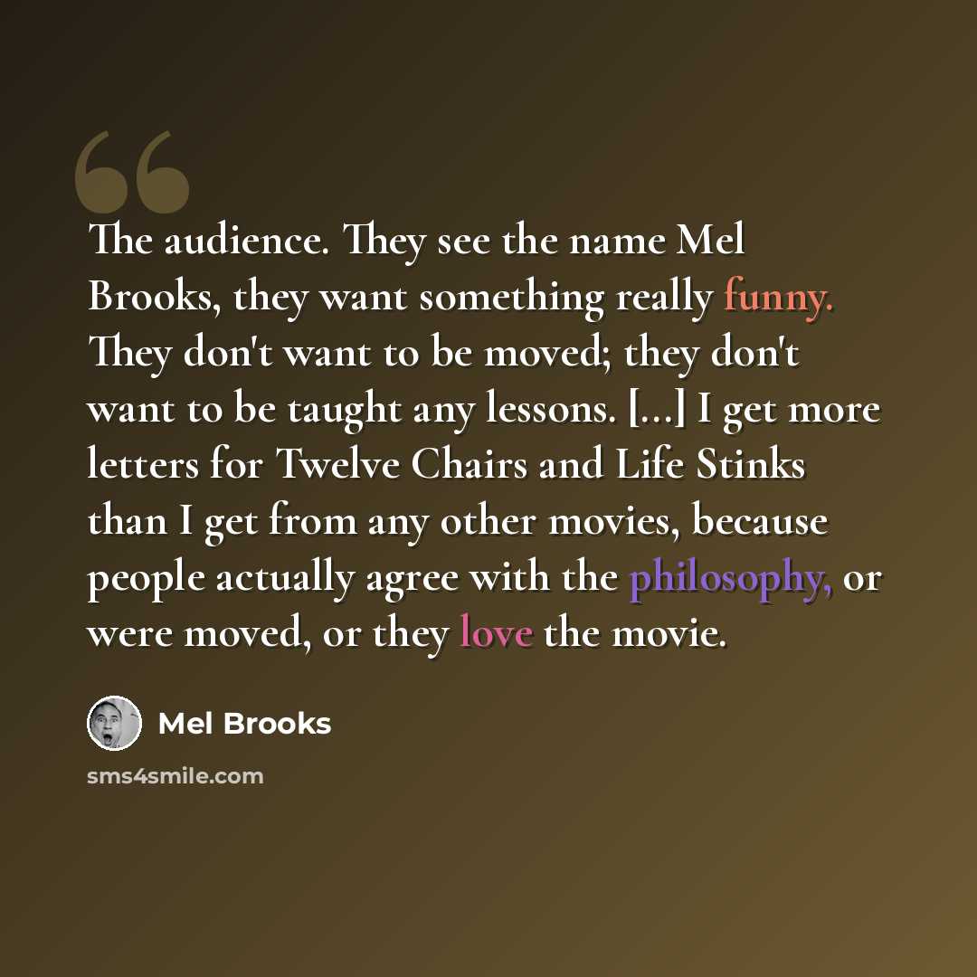 “The audience. They see the name Mel Brooks, they want something really funny. They don't want to be moved; they don't want to be taught any lessons. [...] I get more letters for ﻿Twelve Chairs ﻿and ﻿Life Stinks﻿ than I get from any other movies, because people actually agree with the philosophy…” quote by Mel Brooks