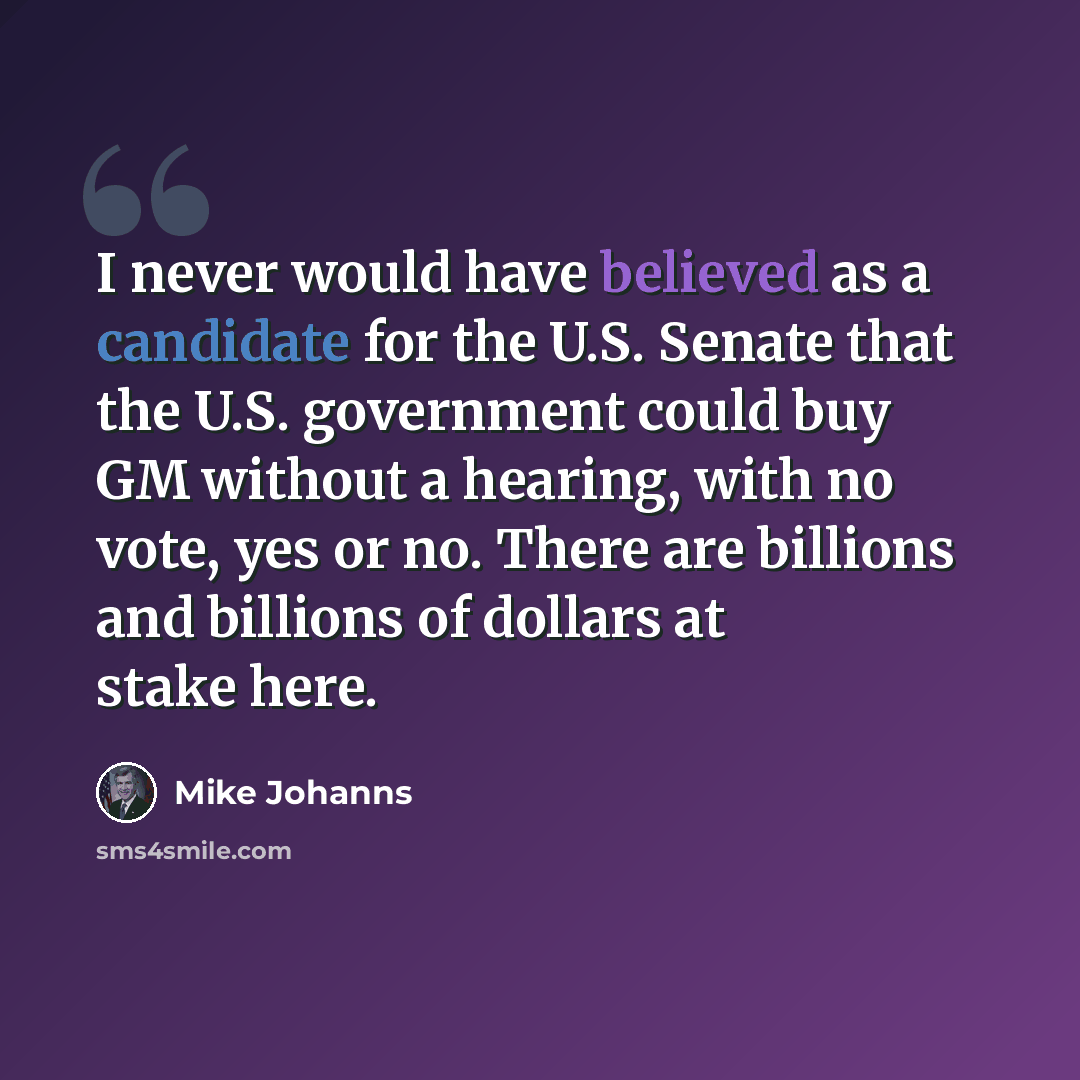 “I never would have believed as a candidate for the U.S. Senate that the U.S. government could buy GM without a hearing, with no vote, yes or no. There are billions and billions of dollars at stake here.” quote by Mike Johanns
