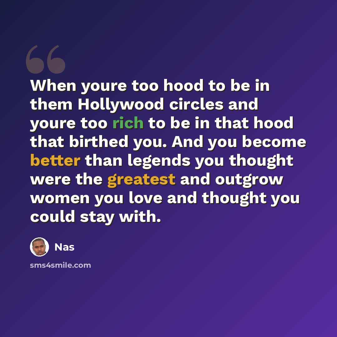 “When youre too hood to be in them Hollywood circles and youre too rich to be in that hood that birthed you. And you become better than legends you thought were the greatest and outgrow women you love and thought you could stay with.” quote by Nas