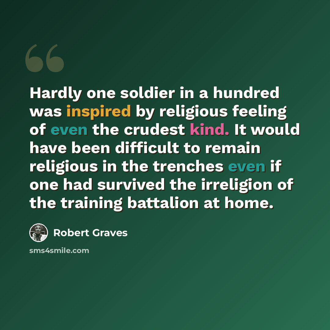 “Hardly one soldier in a hundred was inspired by religious feeling of even the crudest kind. It would have been difficult to remain religious in the trenches even if one had survived the irreligion of the training battalion at home.” quote by Robert Graves