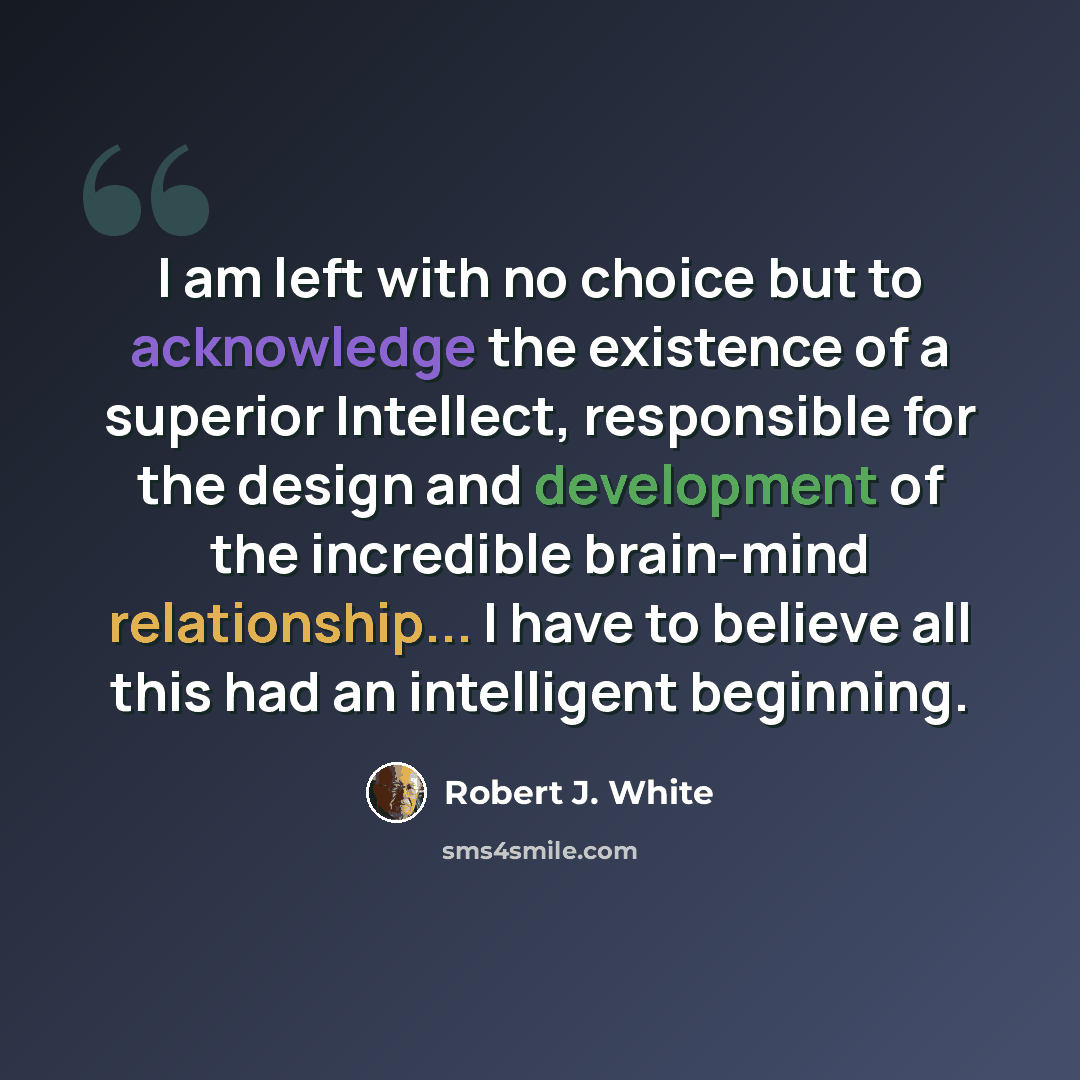 “I am left with no choice but to acknowledge the existence of a superior Intellect, responsible for the design and development of the incredible brain-mind relationship... I have to believe all this had an intelligent beginning.” quote by Robert J. White