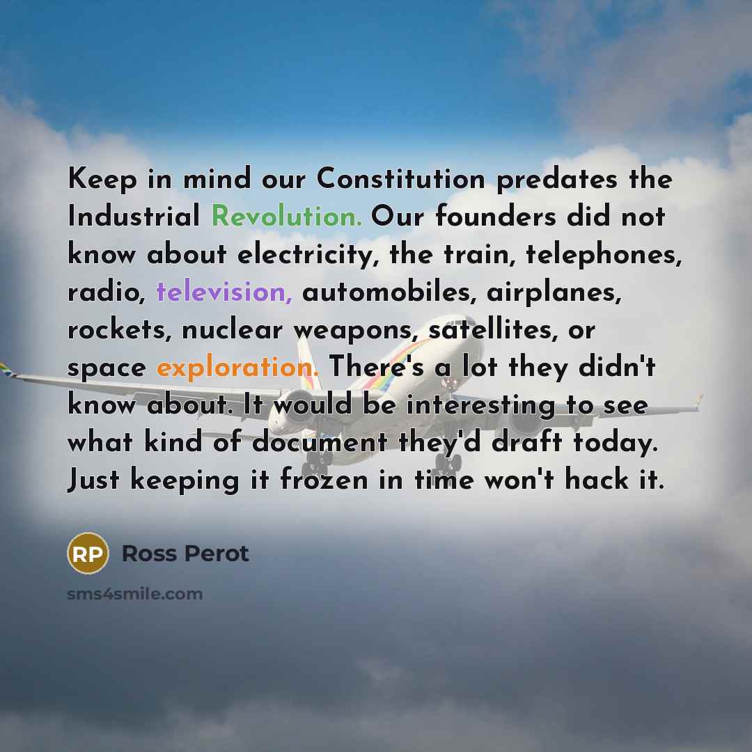 “Keep in mind our Constitution predates the Industrial Revolution. Our founders did not know about electricity, the train, telephones, radio, television, automobiles, airplanes, rockets, nuclear weapons, satellites, or space exploration. There's a lot they didn't know about. It would be interesting…” quote by Ross Perot