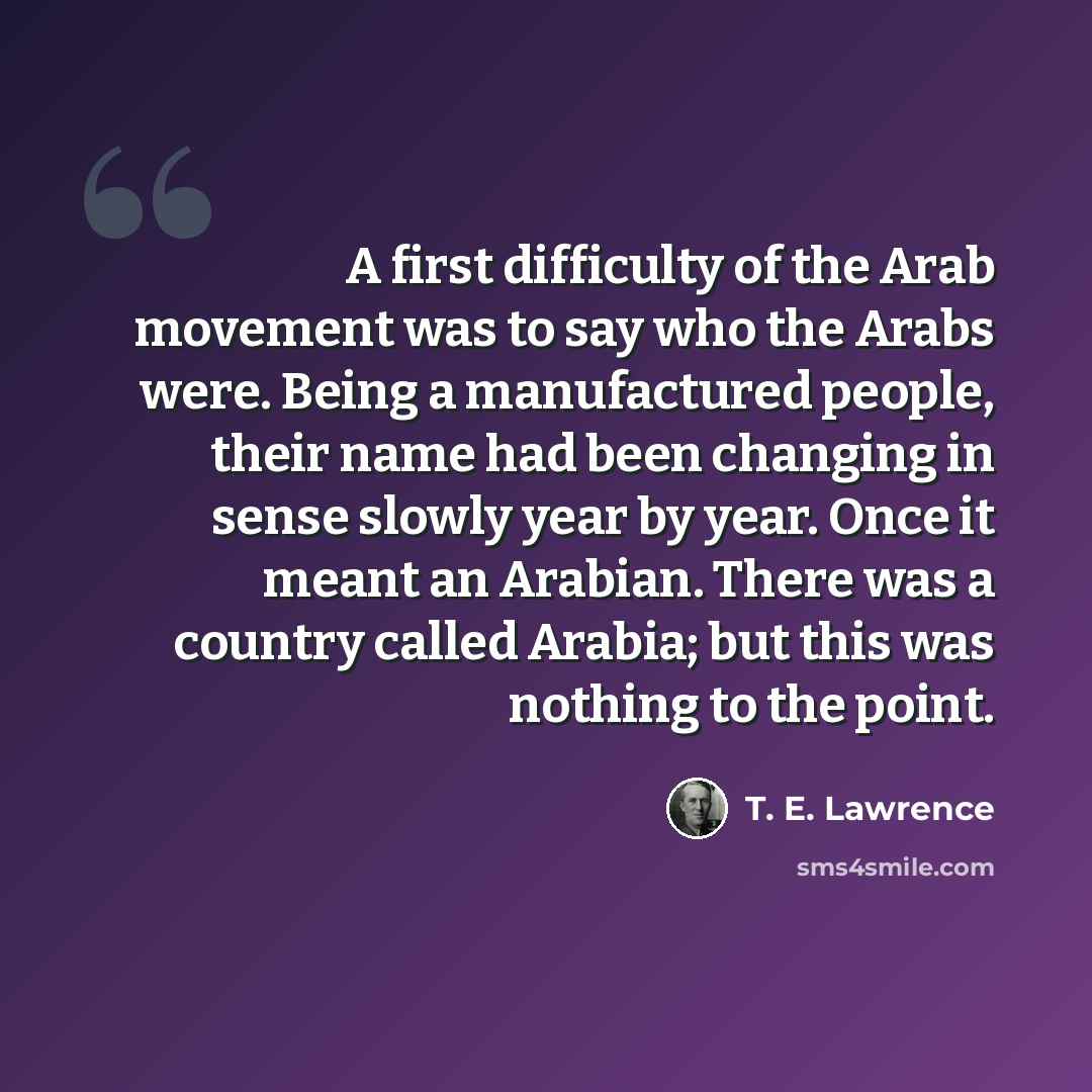 “A first difficulty of the Arab movement was to say who the Arabs were. Being a manufactured people, their name had been changing in sense slowly year by year. Once it meant an Arabian. There was a country called Arabia; but this was nothing to the point.” quote by T. E. Lawrence