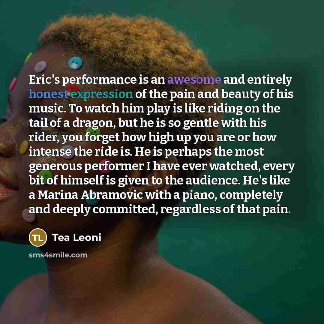 “Eric's performance is an awesome and entirely honest expression of the pain and beauty of his music. To watch him play is like riding on the tail of a dragon, but he is so gentle with his rider, you forget how high up you are or how intense the ride is. He is perhaps the most generous performer I…” quote by Tea Leoni