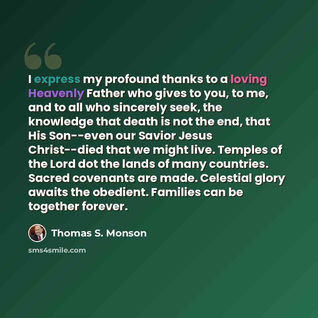 “I express my profound thanks to a loving Heavenly Father who gives to you, to me, and to all who sincerely seek, the knowledge that death is not the end, that His Son--even our Savior Jesus Christ--died that we might live. Temples of the Lord dot the lands of many countries. Sacred covenants are…” quote by Thomas S. Monson