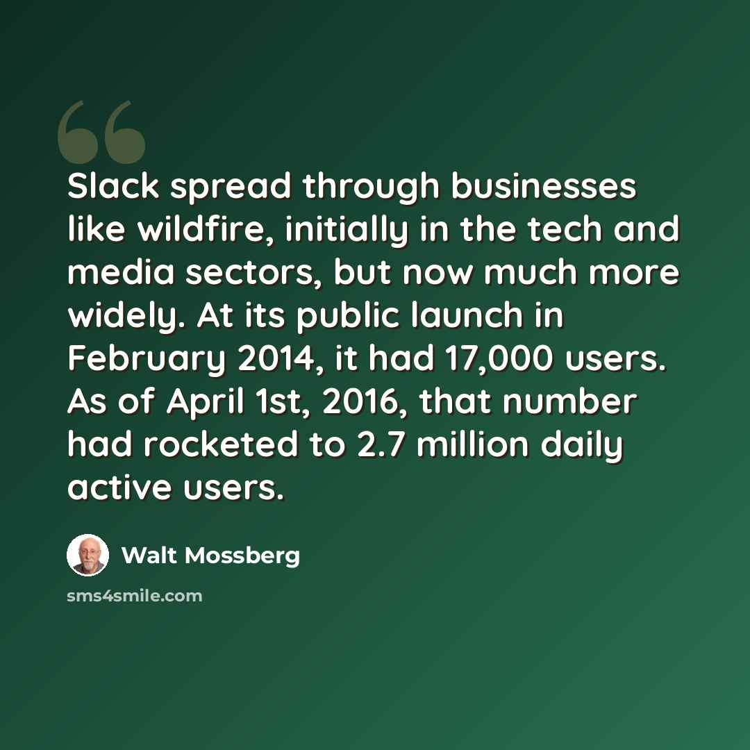 “Slack spread through businesses like wildfire, initially in the tech and media sectors, but now much more widely. At its public launch in February 2014, it had 17,000 users. As of April 1st, 2016, that number had rocketed to 2.7 million daily active users.” quote by Walt Mossberg